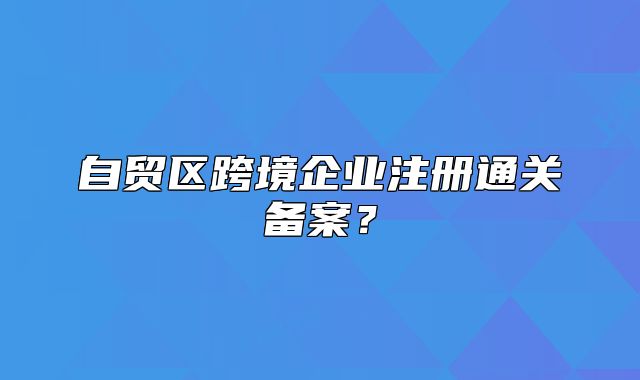 自贸区跨境企业注册通关备案？