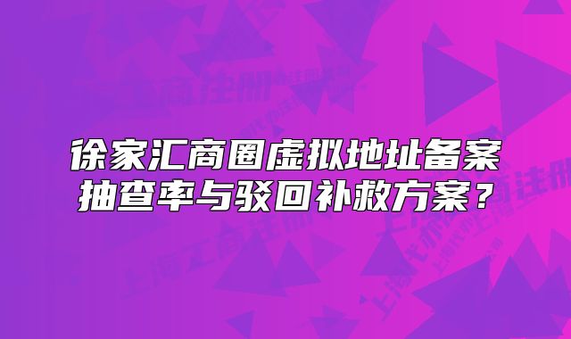 徐家汇商圈虚拟地址备案抽查率与驳回补救方案？