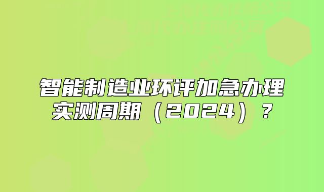 智能制造业环评加急办理实测周期(2024)?