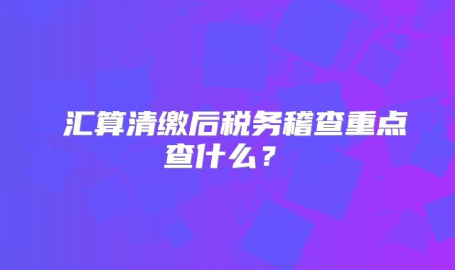 ‌汇算清缴后税务稽查重点查什么？‌