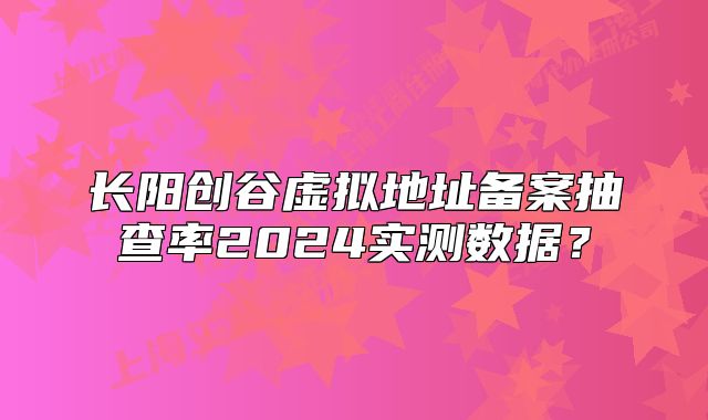 长阳创谷虚拟地址备案抽查率2024实测数据?