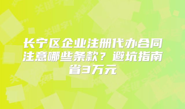 长宁区企业注册代办合同注意哪些条款？避坑指南省3万元