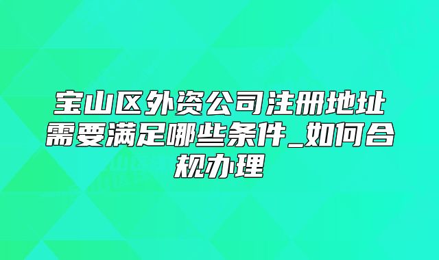 宝山区外资公司注册地址需要满足哪些条件_如何合规办理