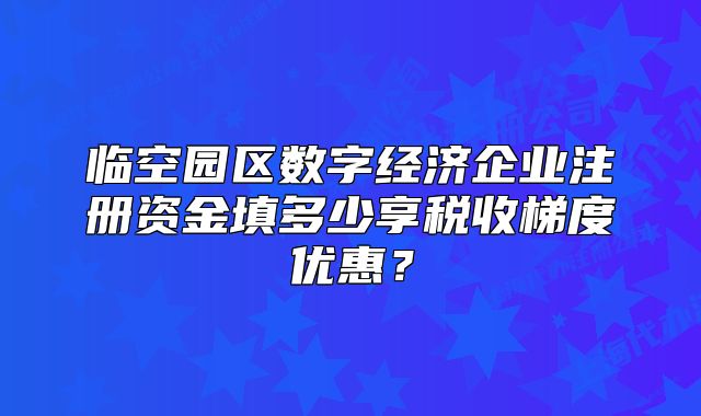 临空园区数字经济企业注册资金填多少享税收梯度优惠？