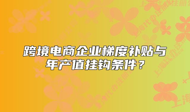 跨境电商企业梯度补贴与年产值挂钩条件？