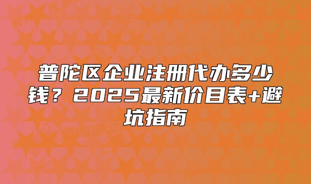 普陀区企业注册代办多少钱？2025最新价目表+避坑指南