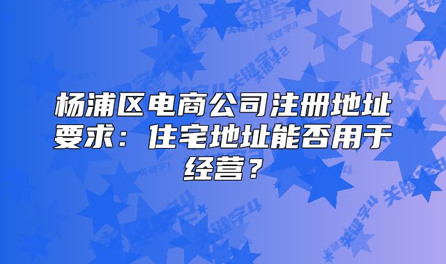 杨浦区电商公司注册地址要求：住宅地址能否用于经营？