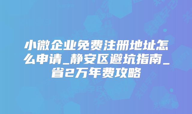 小微企业免费注册地址怎么申请_静安区避坑指南_省2万年费攻略