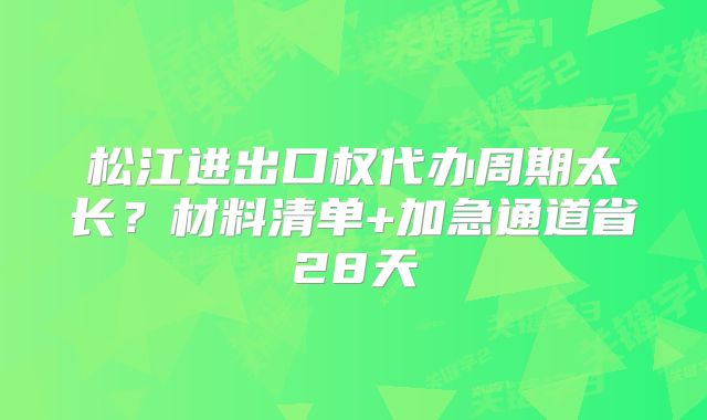 松江进出口权代办周期太长？材料清单+加急通道省28天