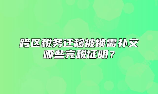 跨区税务迁移被锁需补交哪些完税证明?