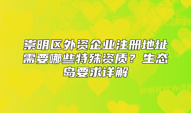 崇明区外资企业注册地址需要哪些特殊资质？生态岛要求详解