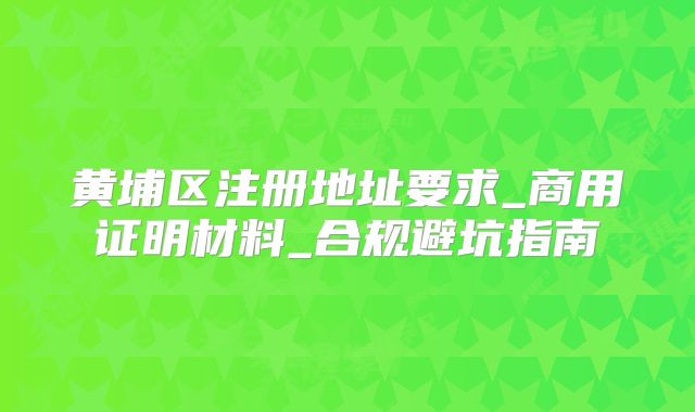 黄埔区注册地址要求_商用证明材料_合规避坑指南
