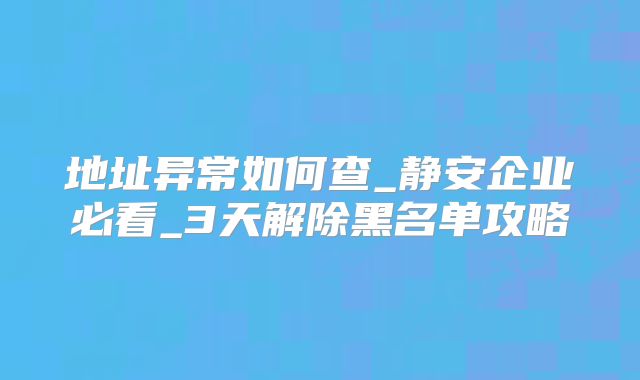 地址异常如何查_静安企业必看_3天解除黑名单攻略