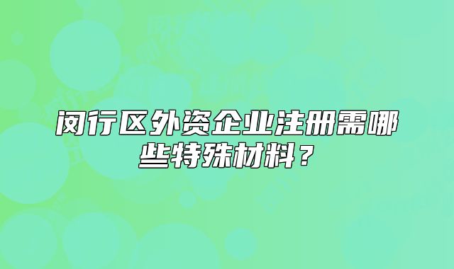 闵行区外资企业注册需哪些特殊材料?