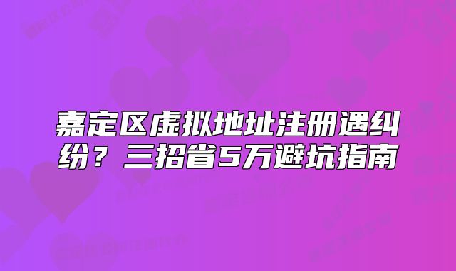 嘉定区虚拟地址注册遇纠纷?三招省5万避坑指南