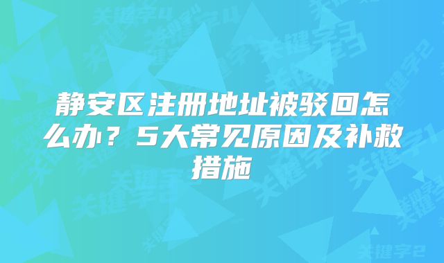 静安区注册地址被驳回怎么办?5大常见原因及补救措施