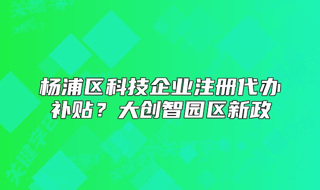 杨浦区科技企业注册代办补贴?大创智园区新政