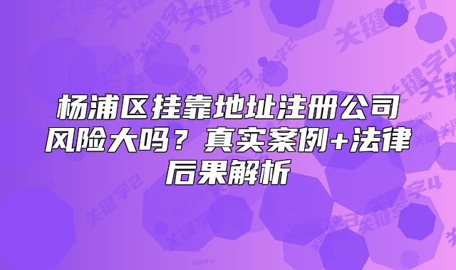 杨浦区挂靠地址注册公司风险大吗？真实案例+法律后果解析