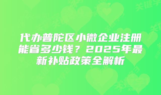 代办普陀区小微企业注册能省多少钱?2025年最新补贴政策全解析