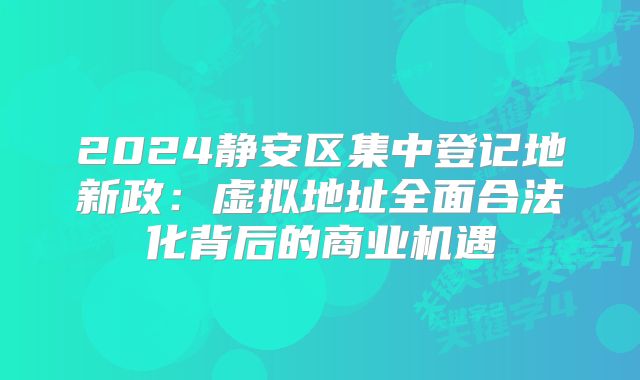 2024静安区集中登记地新政：虚拟地址全面合法化背后的商业机遇