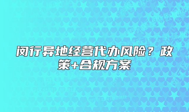 闵行异地经营代办风险？政策+合规方案