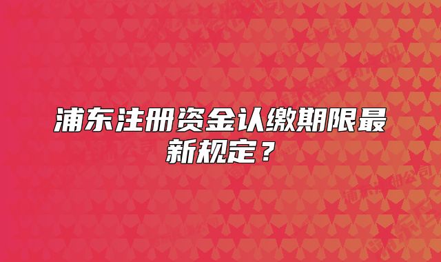 浦东注册资金认缴期限最新规定?