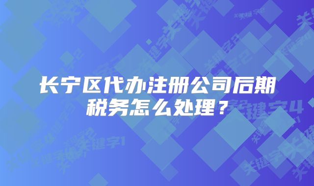 长宁区代办注册公司后期税务怎么处理？