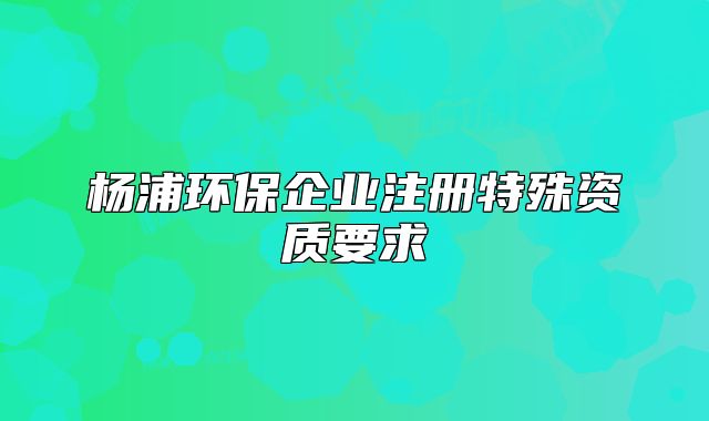 杨浦环保企业注册特殊资质要求