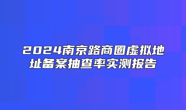 2024南京路商圈虚拟地址备案抽查率实测报告