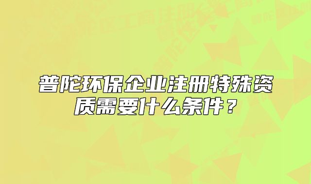普陀环保企业注册特殊资质需要什么条件?