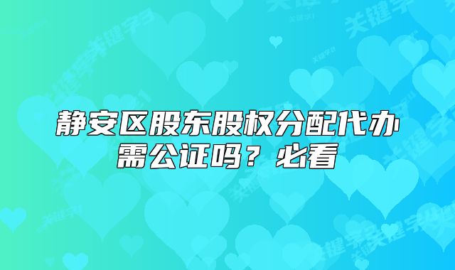 静安区股东股权分配代办需公证吗？必看