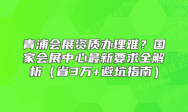 青浦会展资质办理难？国家会展中心最新要求全解析