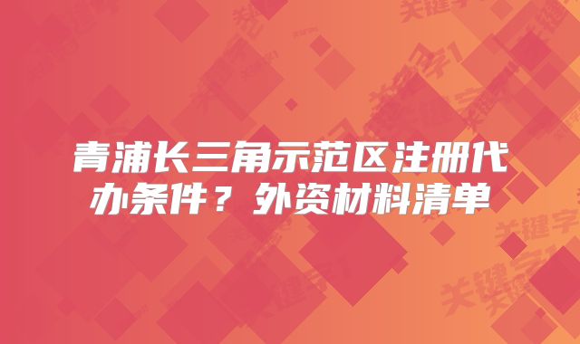 青浦长三角示范区注册代办条件?外资材料清单