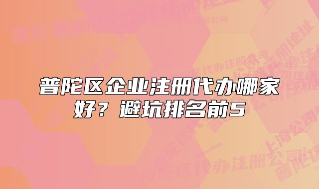 普陀区企业注册代办哪家好？避坑排名前5