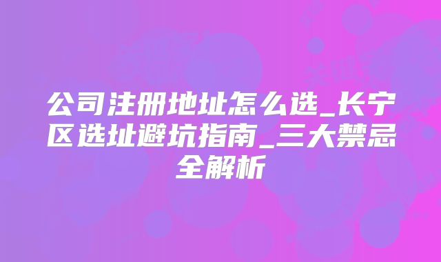 公司注册地址怎么选_长宁区选址避坑指南_三大禁忌全解析