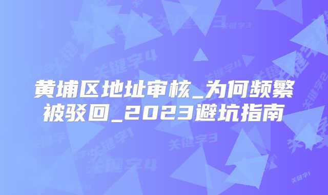 黄埔区地址审核_为何频繁被驳回_2023避坑指南