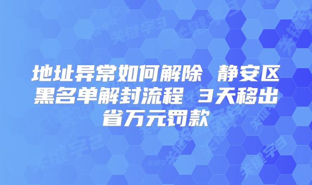 地址异常如何解除 静安区黑名单解封流程 3天移出省万元罚款