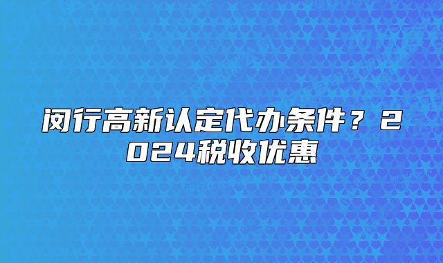 闵行高新认定代办条件？2024税收优惠