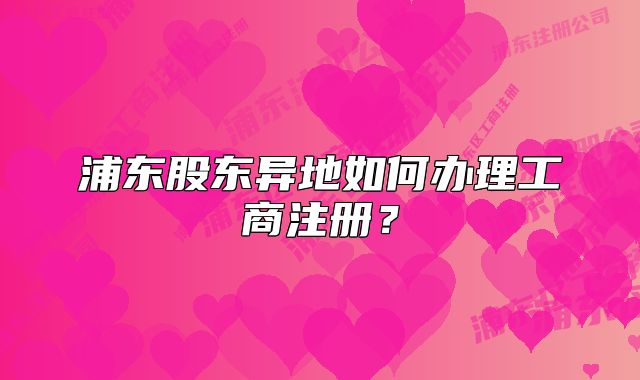 浦东股东异地如何办理工商注册?