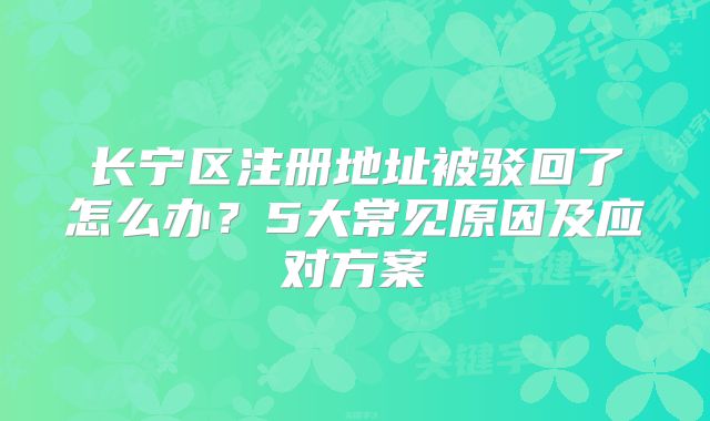 长宁区注册地址被驳回了怎么办？5大常见原因及应对方案