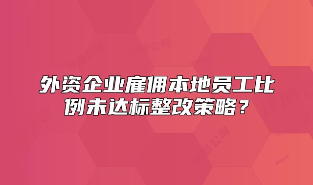外资企业雇佣本地员工比例未达标整改策略？