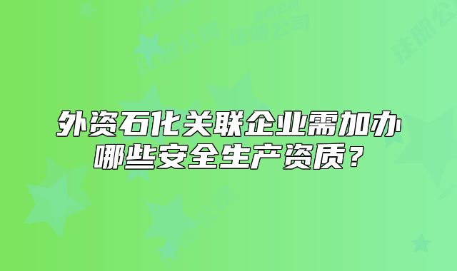 外资石化关联企业需加办哪些安全生产资质？