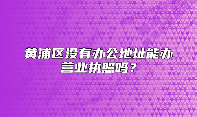 黄浦区没有办公地址能办营业执照吗?