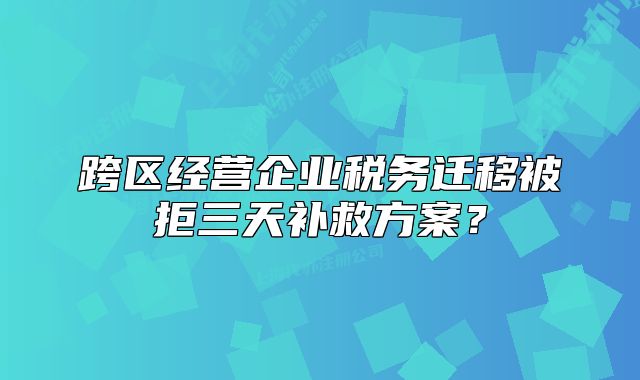跨区经营企业税务迁移被拒三天补救方案？