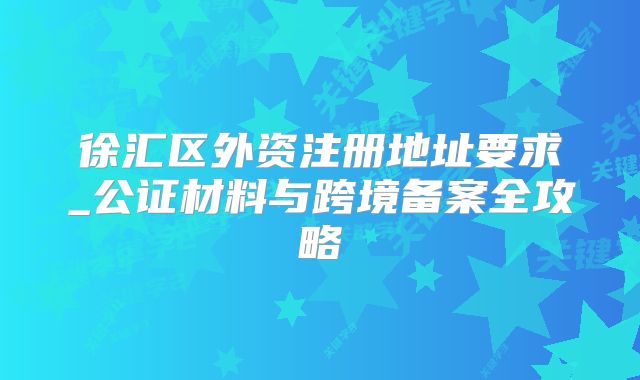 徐汇区外资注册地址要求_公证材料与跨境备案全攻略