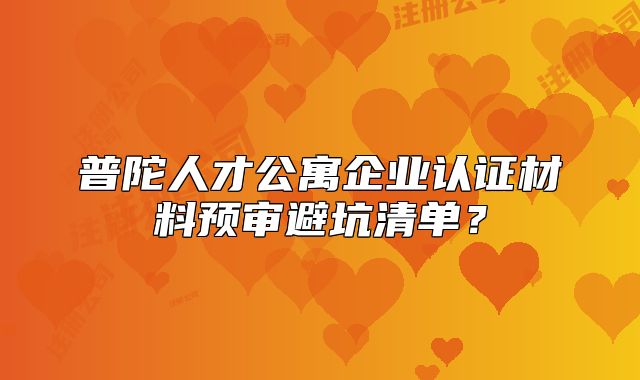 普陀人才公寓企业认证材料预审避坑清单？