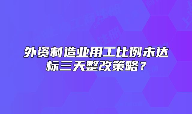 外资制造业用工比例未达标三天整改策略？