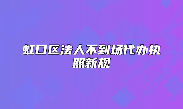 虹口区法人不到场代办执照新规