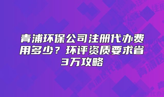 青浦环保公司注册代办费用多少?环评资质要求省3万攻略