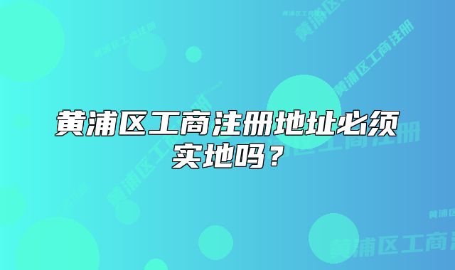 黄浦区工商注册地址必须实地吗?